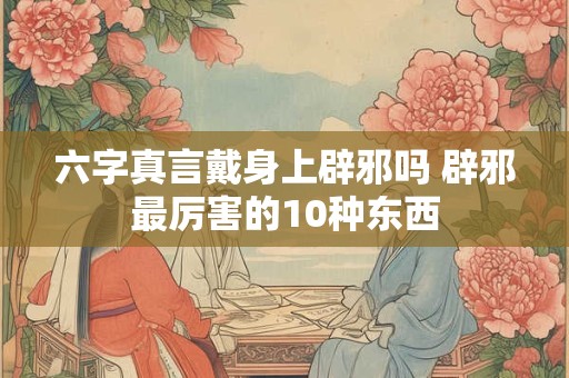 六字真言戴身上辟邪吗 辟邪最厉害的10种东西
