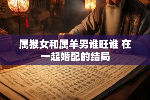 属猴女和属羊男谁旺谁 在一起婚配的结局