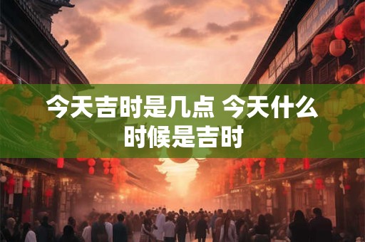 今天吉时是几点 今天什么时候是吉时