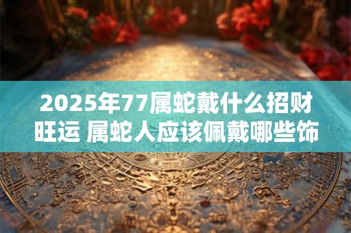2025年77属蛇戴什么招财旺运 属蛇人应该佩戴哪些饰品