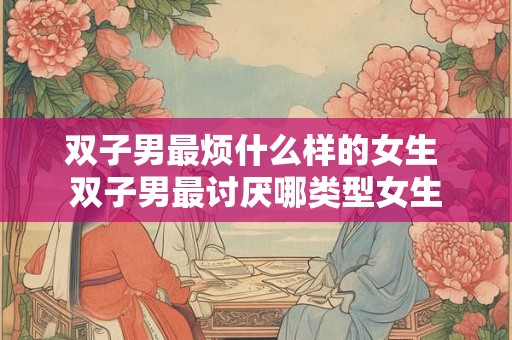 双子男最烦什么样的女生 双子男最讨厌哪类型女生