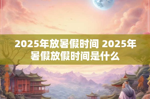 2025年放暑假时间 2025年暑假放假时间是什么