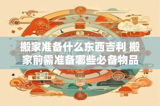 搬家准备什么东西吉利 搬家前需准备哪些必备物品