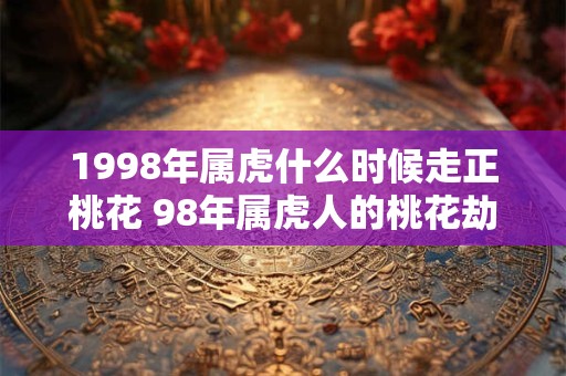 1998年属虎什么时候走正桃花 98年属虎人的桃花劫是谁