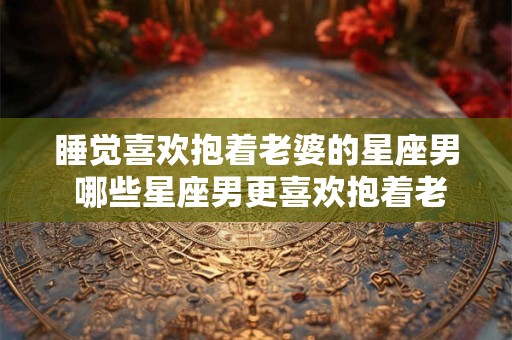 睡觉喜欢抱着老婆的星座男 哪些星座男更喜欢抱着老婆睡觉