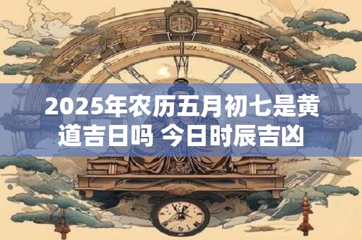 2025年农历五月初七是黄道吉日吗 今日时辰吉凶