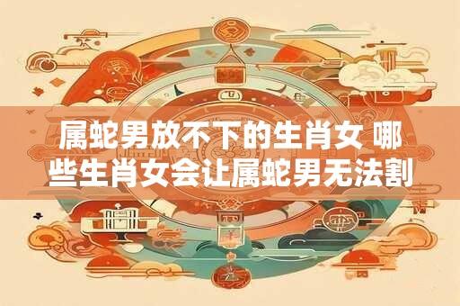 属蛇男放不下的生肖女 哪些生肖女会让属蛇男无法割舍
