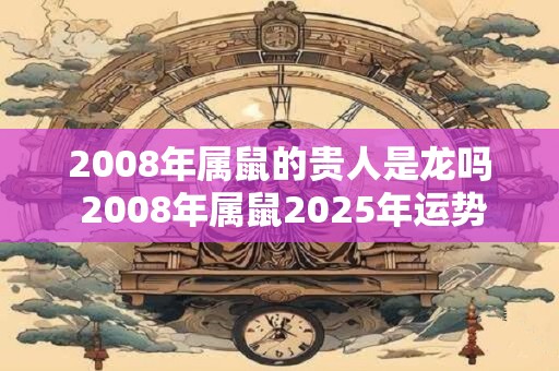 2008年属鼠的贵人是龙吗 2008年属鼠2025年运势好吗