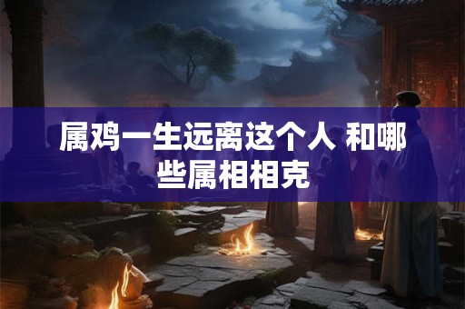 属鸡一生远离这个人 和哪些属相相克