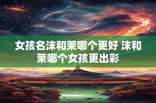 女孩名沫和茉哪个更好 沫和茉哪个女孩更出彩