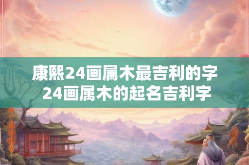 康熙24画属木最吉利的字 24画属木的起名吉利字