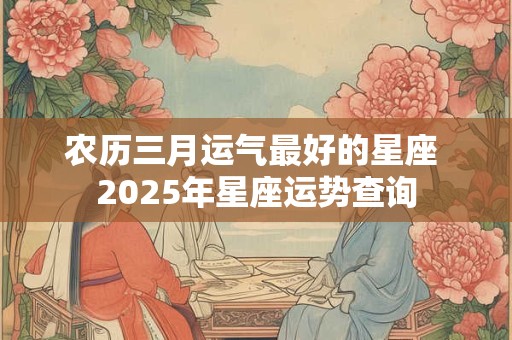 农历三月运气最好的星座 2025年星座运势查询