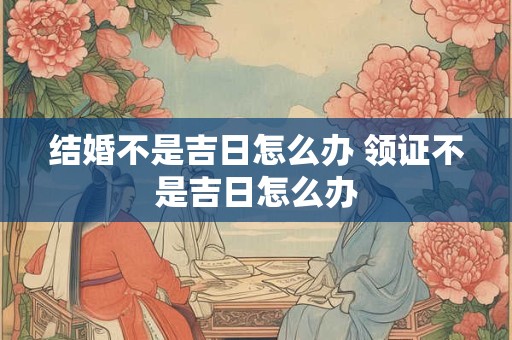 结婚不是吉日怎么办 领证不是吉日怎么办