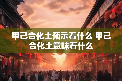 甲己合化土预示着什么 甲己合化土意味着什么