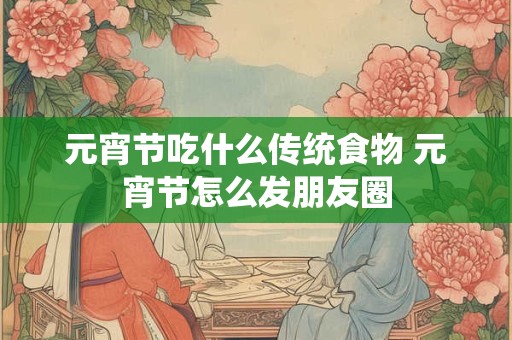 元宵节吃什么传统食物 元宵节怎么发朋友圈