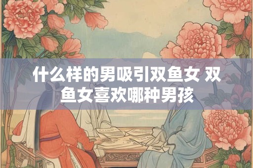详细阅读:什么样的男吸引双鱼女 双鱼女喜欢哪种男孩 什么样的男吸引双鱼女 双鱼女喜欢哪种男孩