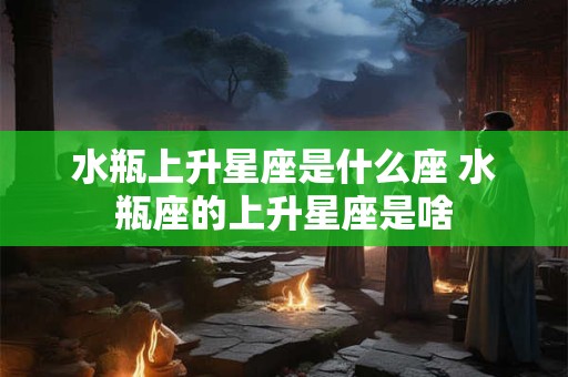 水瓶上升星座是什么座 水瓶座的上升星座是啥