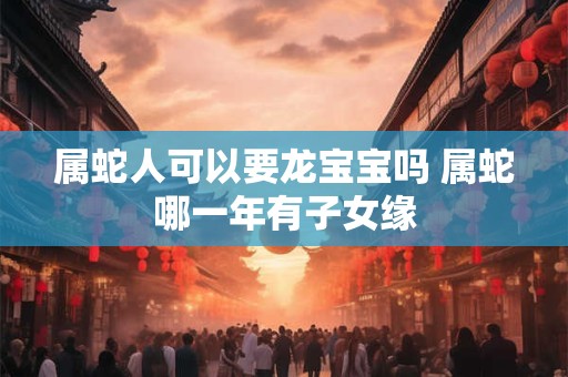 属蛇人可以要龙宝宝吗 属蛇哪一年有子女缘