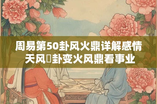 周易第50卦风火鼎详解感情 天风姤卦变火风鼎看事业 周易第50卦风火鼎详解感情 天风姤卦变火风鼎看事业