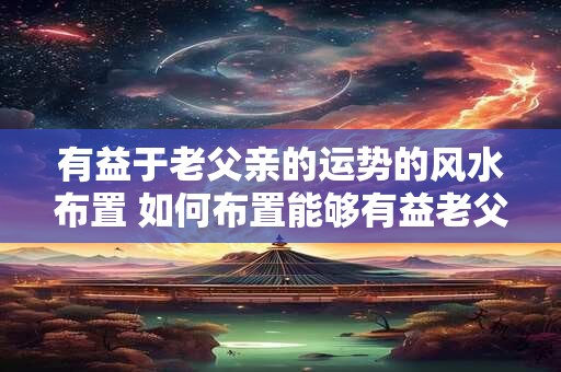 有益于老父亲的运势的风水布置 如何布置能够有益老父亲运势的风水