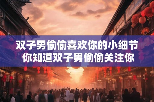 双子男偷偷喜欢你的小细节 你知道双子男偷偷关注你的小动作吗
