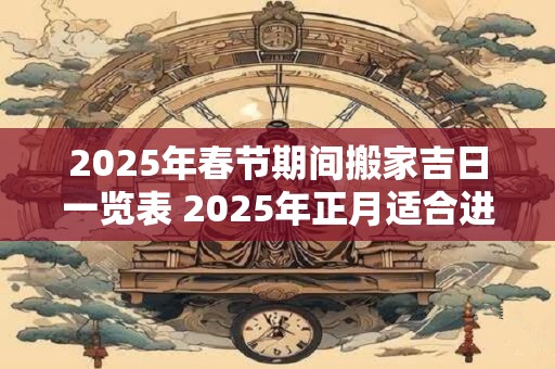 2025年春节期间搬家吉日一览表 2025年正月适合进宅的日子 2025年春节期间搬家吉日一览表 2025年正月适合进宅的日子