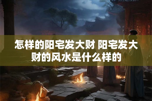 怎样的阳宅发大财 阳宅发大财的风水是什么样的