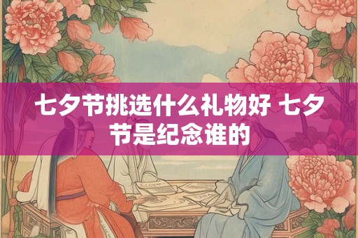 七夕节挑选什么礼物好 七夕节是纪念谁的
