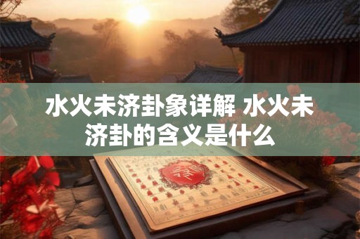 水火未济卦象详解 水火未济卦的含义是什么