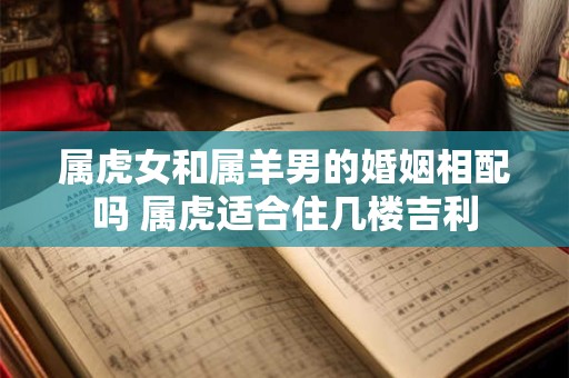 属虎女和属羊男的婚姻相配吗 属虎适合住几楼吉利