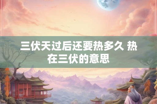 三伏天过后还要热多久 热在三伏的意思