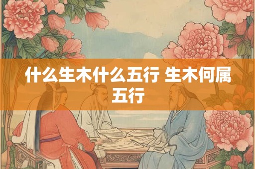 详细阅读:什么生木什么五行 生木何属五行 什么生木什么五行 生木何属五行