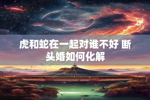 虎和蛇在一起对谁不好 断头婚如何化解