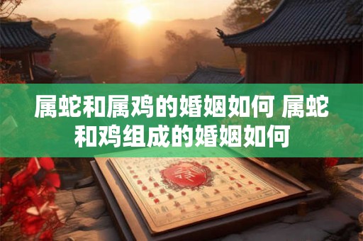 属蛇和属鸡的婚姻如何 属蛇和鸡组成的婚姻如何
