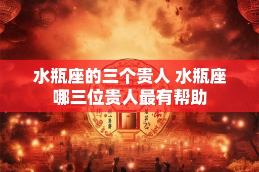 水瓶座的三个贵人 水瓶座哪三位贵人最有帮助