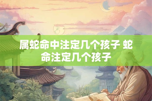 属蛇命中注定几个孩子 蛇命注定几个孩子 属蛇命中注定几个孩子 蛇命注定几个孩子