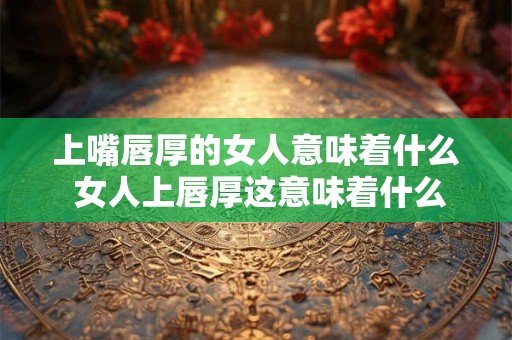 上嘴唇厚的女人意味着什么 女人上唇厚这意味着什么