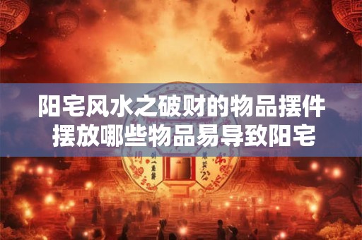 阳宅风水之破财的物品摆件 摆放哪些物品易导致阳宅破财风水