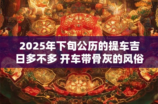 2025年下旬公历的提车吉日多不多 开车带骨灰的风俗忌讳