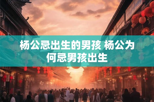 详细阅读:杨公忌出生的男孩 杨公为何忌男孩出生 杨公忌出生的男孩 杨公为何忌男孩出生