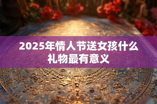 2025年情人节送女孩什么礼物最有意义