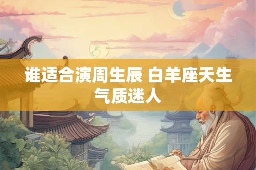 谁适合演周生辰 白羊座天生气质迷人 谁适合演周生辰 白羊座天生气质迷人