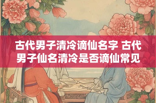 古代男子清冷谪仙名字 古代男子仙名清冷是否谪仙常见