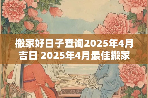 搬家好日子查询2025年4月吉日 2025年4月最佳搬家日是哪天