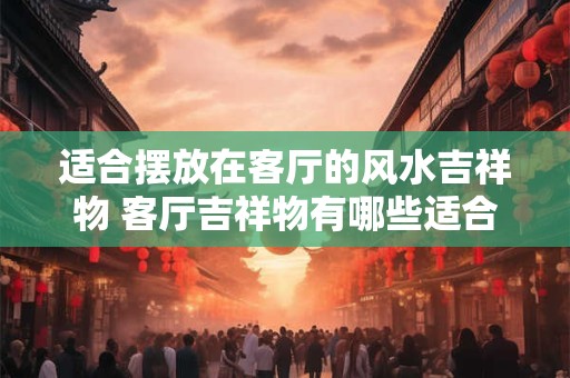 适合摆放在客厅的风水吉祥物 客厅吉祥物有哪些适合摆放的风水