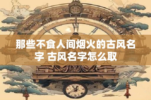 那些不食人间烟火的古风名字 古风名字怎么取
