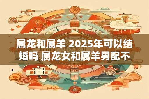 属龙和属羊 2025年可以结婚吗 属龙女和属羊男配不配
