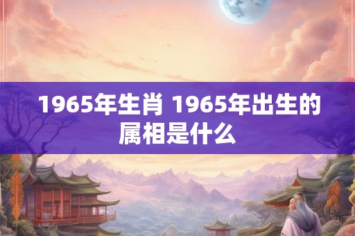 1965年生肖 1965年出生的属相是什么