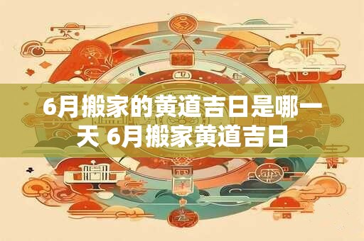 6月搬家的黄道吉日是哪一天 6月搬家黄道吉日
