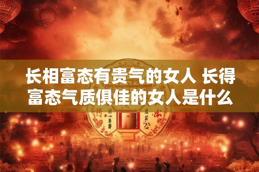 长相富态有贵气的女人 长得富态气质俱佳的女人是什么样的